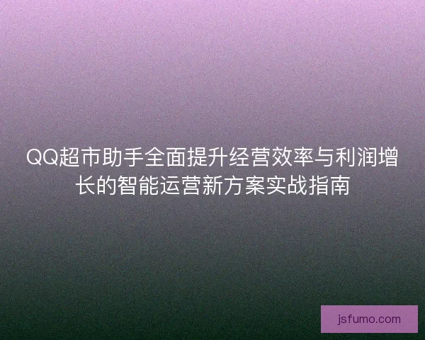 QQ超市助手全面提升经营效率与利润增长的智能运营新方案实战指南