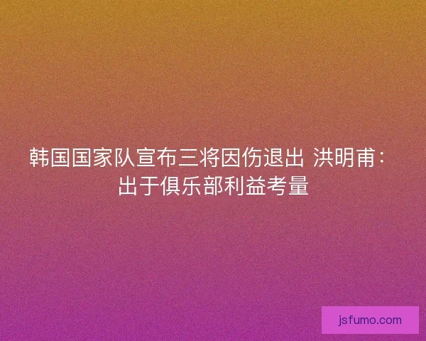 韩国国家队宣布三将因伤退出 洪明甫：出于俱乐部利益考量