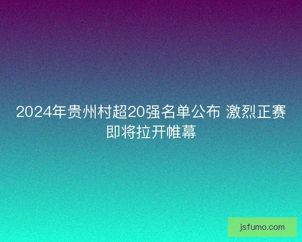 2024年贵州村超20强名单公布 激烈正赛即将拉开帷幕
