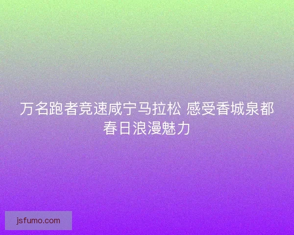万名跑者竞速咸宁马拉松 感受香城泉都春日浪漫魅力