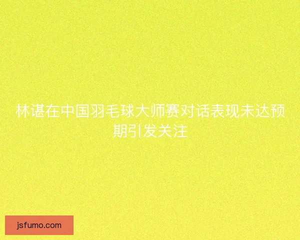 林谌在中国羽毛球大师赛对话表现未达预期引发关注