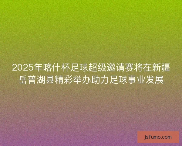 2025年喀什杯足球超级邀请赛将在新疆岳普湖县精彩举办助力足球事业发展
