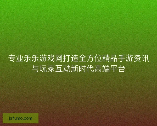 专业乐乐游戏网打造全方位精品手游资讯与玩家互动新时代高端平台