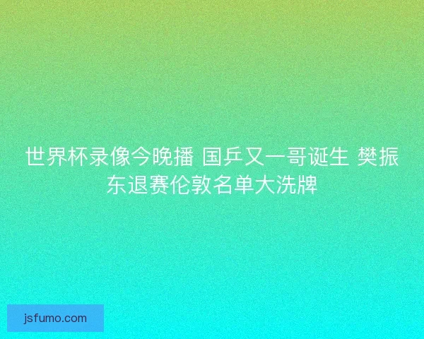 世界杯录像今晚播 国乒又一哥诞生 樊振东退赛伦敦名单大洗牌