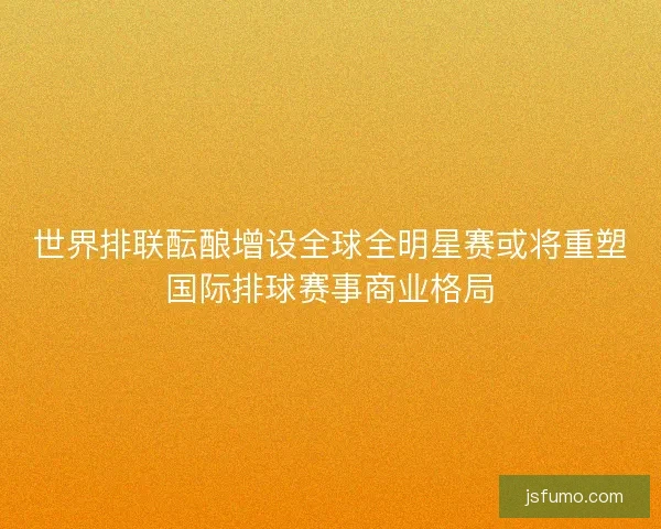 世界排联酝酿增设全球全明星赛或将重塑国际排球赛事商业格局