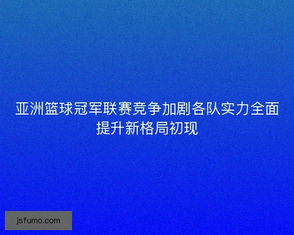 亚洲篮球冠军联赛竞争加剧各队实力全面提升新格局初现