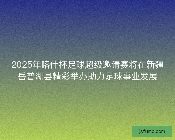 2025年喀什杯足球超级邀请赛将在新疆岳普湖县精彩举办助力足球事业发展