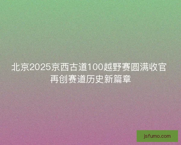 北京2025京西古道100越野赛圆满收官 再创赛道历史新篇章