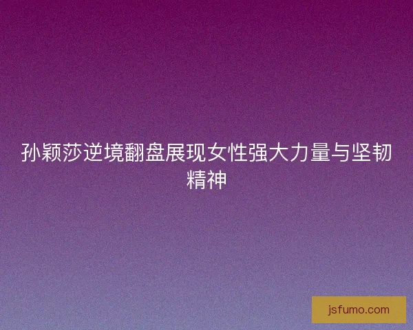 孙颖莎逆境翻盘展现女性强大力量与坚韧精神